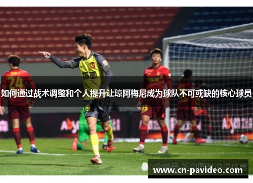 如何通过战术调整和个人提升让琼阿梅尼成为球队不可或缺的核心球员