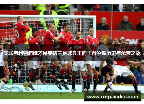曼联与利物浦谁才是英格兰足球真正的王者争锋历史与荣誉之战