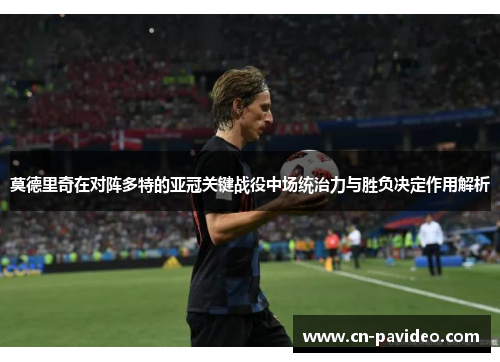 莫德里奇在对阵多特的亚冠关键战役中场统治力与胜负决定作用解析