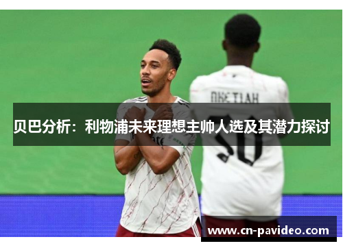 贝巴分析：利物浦未来理想主帅人选及其潜力探讨