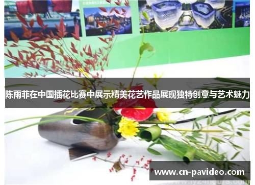 陈雨菲在中国插花比赛中展示精美花艺作品展现独特创意与艺术魅力